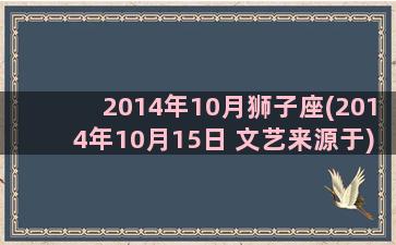 2014年10月狮子座(2014年10月15日 文艺来源于)